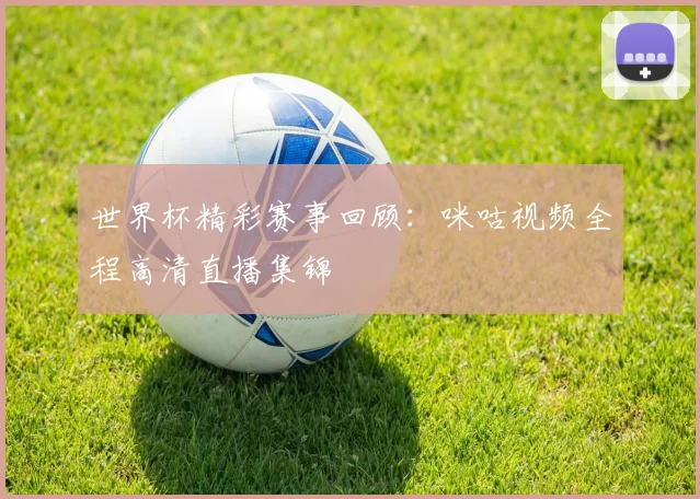 世界杯精彩赛事回顾：咪咕视频全程高清直播集锦