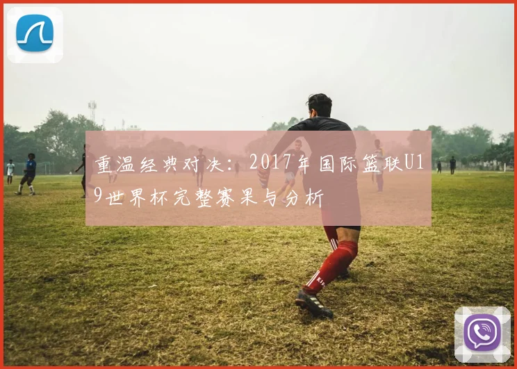 重温经典对决：2017年国际篮联U19世界杯完整赛果与分析