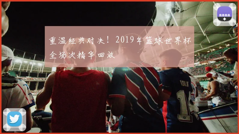 重温经典对决！2019年篮球世界杯全场次精华回放