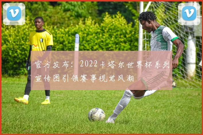 官方发布：2022卡塔尔世界杯系列宣传图引领赛事视觉风潮