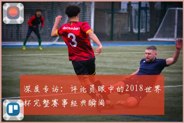深度专访：评论员眼中的2018世界杯完整赛事经典瞬间