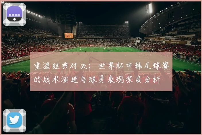 重温经典对决：世界杯中韩足球赛的战术演进与球员表现深度分析