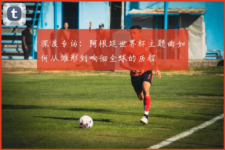 深度专访：阿根廷世界杯主题曲如何从雏形到响彻全球的历程