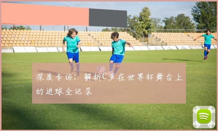 深度专访：解析C罗在世界杯舞台上的进球全记录