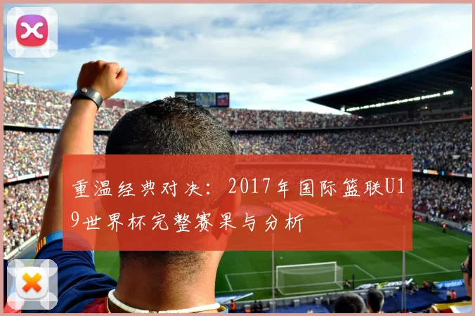 重温经典对决：2017年国际篮联U19世界杯完整赛果与分析