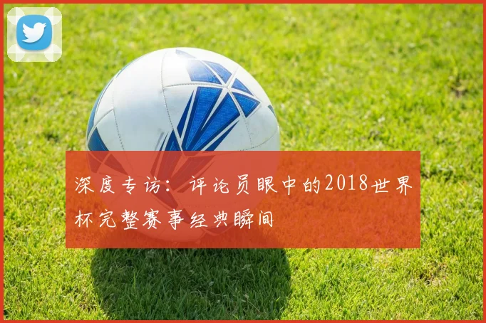 深度专访：评论员眼中的2018世界杯完整赛事经典瞬间