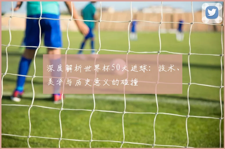 深度解析世界杯50大进球：技术、美学与历史意义的碰撞