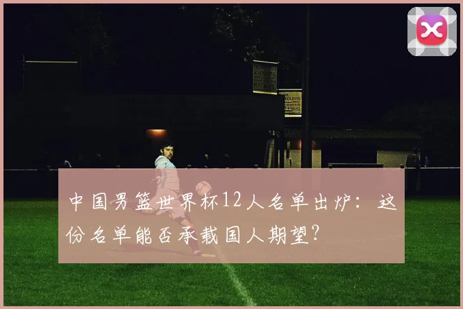 中国男篮世界杯12人名单出炉：这份名单能否承载国人期望？